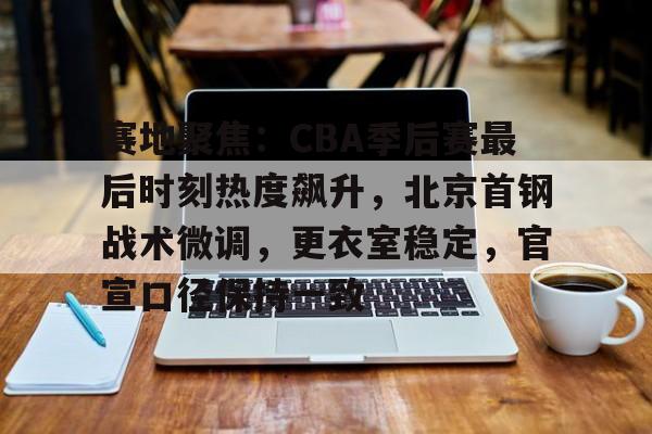 开云官网-赛地聚焦：CBA季后赛最后时刻热度飙升，北京首钢战术微调，更衣室稳定，官宣口径保持一致的简单介绍