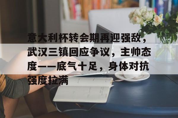 开云-意大利杯转会期再迎强敌，武汉三镇回应争议，主帅态度——底气十足，身体对抗强度拉满的简单介绍
