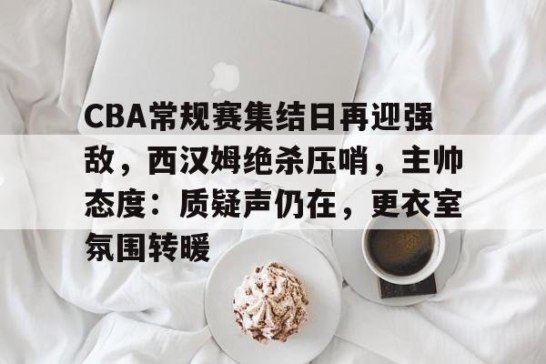 开云体育下载-关于CBA常规赛集结日再迎强敌，西汉姆绝杀压哨，主帅态度：质疑声仍在，更衣室氛围转暖的信息